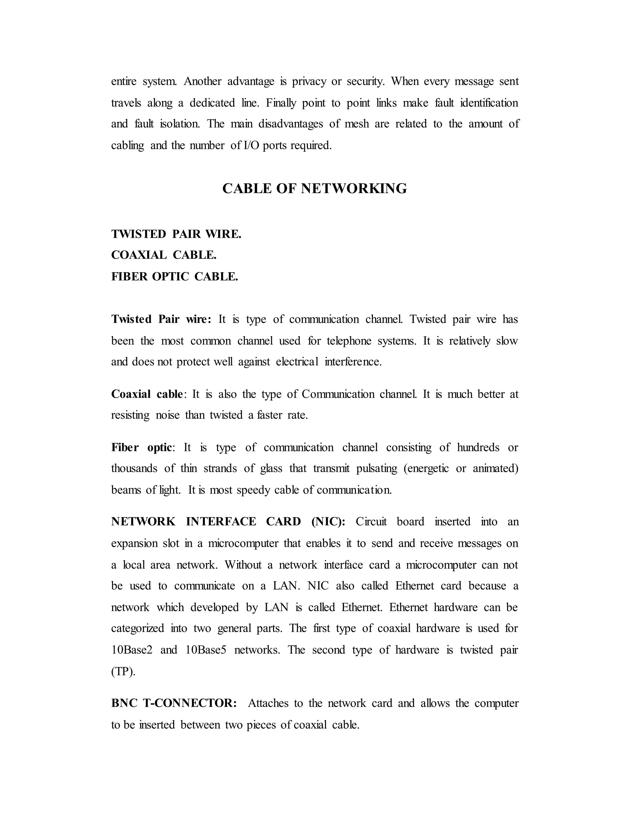 entire system. Another advantage is privacy or security. When every message sent
travels along a dedicated line. Finally point to point links make fault identification
and fault isolation. The main disadvantages of mesh are related to the amount of
cabling and the number of I/O ports required.
CABLE OF NETWORKING
TWISTED PAIR WIRE.
COAXIAL CABLE.
FIBER OPTIC CABLE.
Twisted Pair wire: It is type of communication channel. Twisted pair wire has
been the most common channel used for telephone systems. It is relatively slow
and does not protect well against electrical interference.
Coaxial cable: It is also the type of Communication channel. It is much better at
resisting noise than twisted a faster rate.
Fiber optic: It is type of communication channel consisting of hundreds or
thousands of thin strands of glass that transmit pulsating (energetic or animated)
beams of light. It is most speedy cable of communication.
NETWORK INTERFACE CARD (NIC): Circuit board inserted into an
expansion slot in a microcomputer that enables it to send and receive messages on
a local area network. Without a network interface card a microcomputer can not
be used to communicate on a LAN. NIC also called Ethernet card because a
network which developed by LAN is called Ethernet. Ethernet hardware can be
categorized into two general parts. The first type of coaxial hardware is used for
10Base2 and 10Base5 networks. The second type of hardware is twisted pair
(TP).
BNC T-CONNECTOR: Attaches to the network card and allows the computer
to be inserted between two pieces of coaxial cable.
 