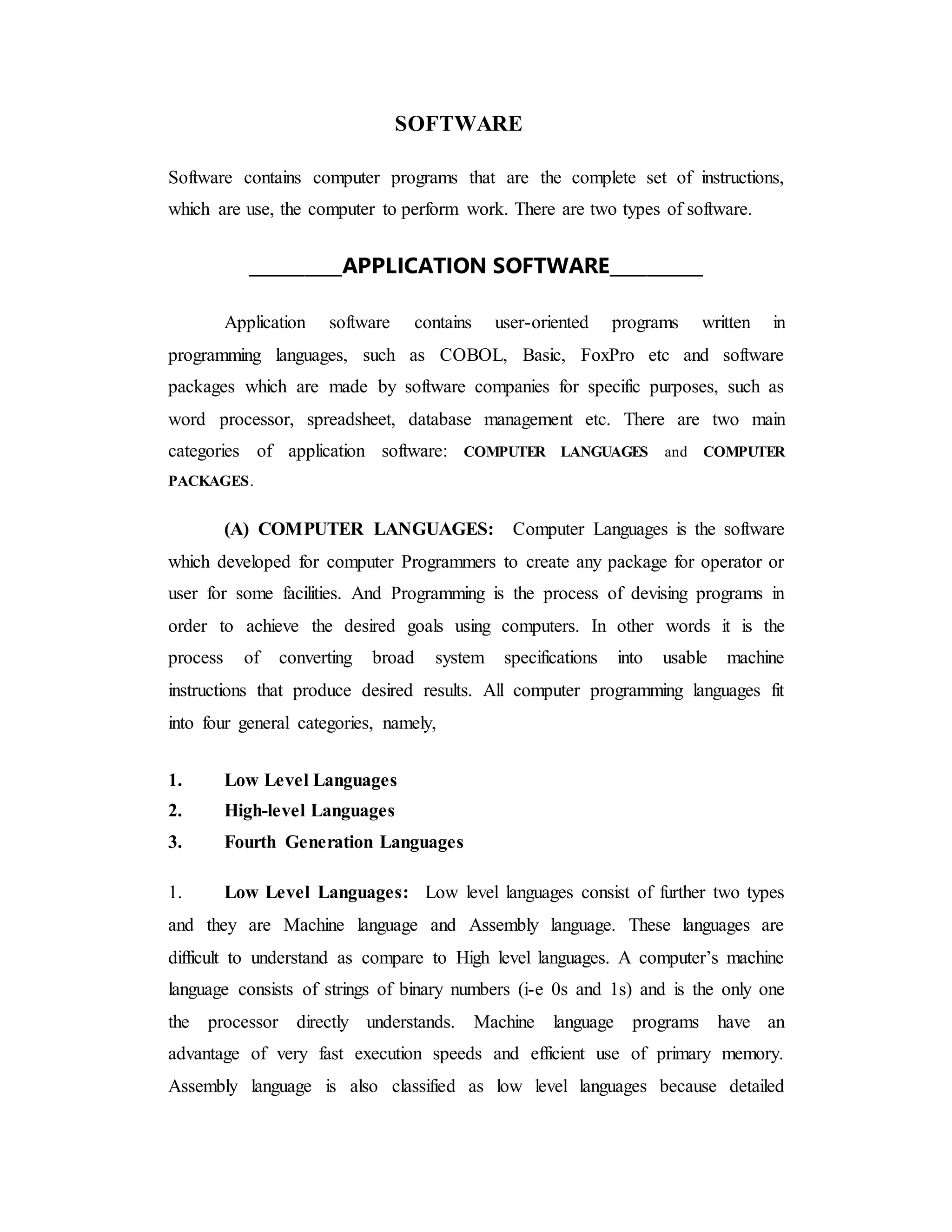 SOFTWARE
Software contains computer programs that are the complete set of instructions,
which are use, the computer to perform work. There are two types of software.
__________APPLICATION SOFTWARE__________
Application software contains user-oriented programs written in
programming languages, such as COBOL, Basic, FoxPro etc and software
packages which are made by software companies for specific purposes, such as
word processor, spreadsheet, database management etc. There are two main
categories of application software: COMPUTER LANGUAGES and COMPUTER
PACKAGES.
(A) COMPUTER LANGUAGES: Computer Languages is the software
which developed for computer Programmers to create any package for operator or
user for some facilities. And Programming is the process of devising programs in
order to achieve the desired goals using computers. In other words it is the
process of converting broad system specifications into usable machine
instructions that produce desired results. All computer programming languages fit
into four general categories, namely,
1. Low Level Languages
2. High-level Languages
3. Fourth Generation Languages
1. Low Level Languages: Low level languages consist of further two types
and they are Machine language and Assembly language. These languages are
difficult to understand as compare to High level languages. A computer’s machine
language consists of strings of binary numbers (i-e 0s and 1s) and is the only one
the processor directly understands. Machine language programs have an
advantage of very fast execution speeds and efficient use of primary memory.
Assembly language is also classified as low level languages because detailed
 