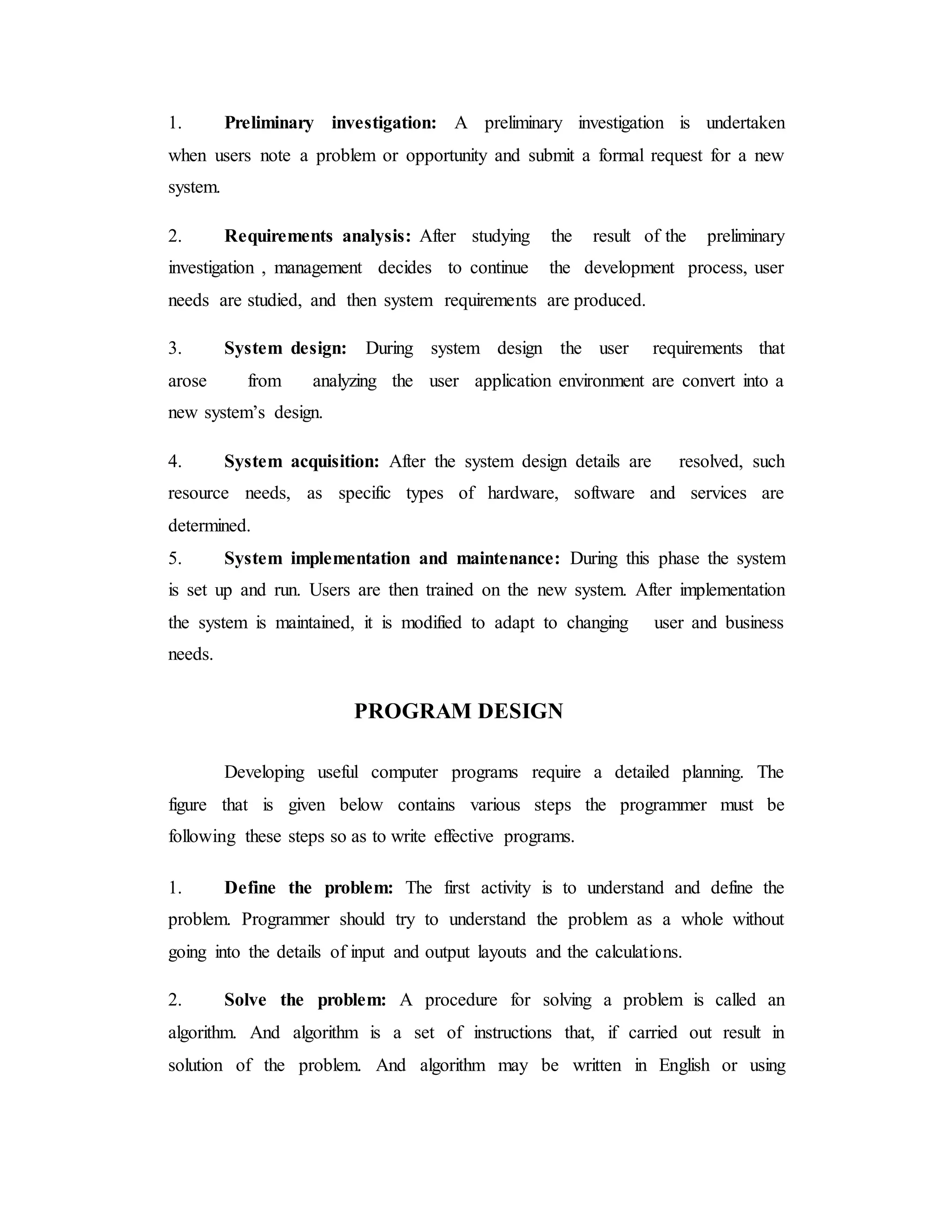 1. Preliminary investigation: A preliminary investigation is undertaken
when users note a problem or opportunity and submit a formal request for a new
system.
2. Requirements analysis: After studying the result of the preliminary
investigation , management decides to continue the development process, user
needs are studied, and then system requirements are produced.
3. System design: During system design the user requirements that
arose from analyzing the user application environment are convert into a
new system’s design.
4. System acquisition: After the system design details are resolved, such
resource needs, as specific types of hardware, software and services are
determined.
5. System implementation and maintenance: During this phase the system
is set up and run. Users are then trained on the new system. After implementation
the system is maintained, it is modified to adapt to changing user and business
needs.
PROGRAM DESIGN
Developing useful computer programs require a detailed planning. The
figure that is given below contains various steps the programmer must be
following these steps so as to write effective programs.
1. Define the problem: The first activity is to understand and define the
problem. Programmer should try to understand the problem as a whole without
going into the details of input and output layouts and the calculations.
2. Solve the problem: A procedure for solving a problem is called an
algorithm. And algorithm is a set of instructions that, if carried out result in
solution of the problem. And algorithm may be written in English or using
 