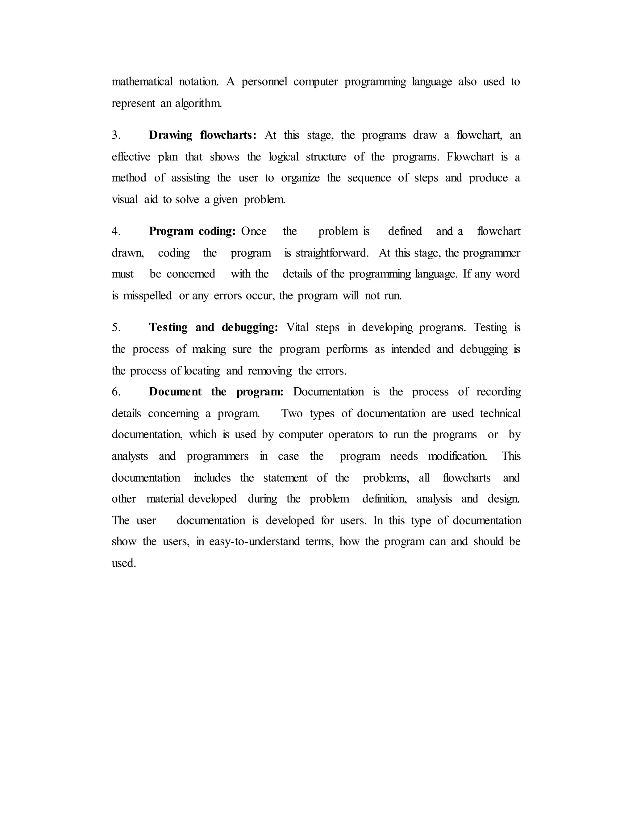mathematical notation. A personnel computer programming language also used to
represent an algorithm.
3. Drawing flowcharts: At this stage, the programs draw a flowchart, an
effective plan that shows the logical structure of the programs. Flowchart is a
method of assisting the user to organize the sequence of steps and produce a
visual aid to solve a given problem.
4. Program coding: Once the problem is defined and a flowchart
drawn, coding the program is straightforward. At this stage, the programmer
must be concerned with the details of the programming language. If any word
is misspelled or any errors occur, the program will not run.
5. Testing and debugging: Vital steps in developing programs. Testing is
the process of making sure the program performs as intended and debugging is
the process of locating and removing the errors.
6. Document the program: Documentation is the process of recording
details concerning a program. Two types of documentation are used technical
documentation, which is used by computer operators to run the programs or by
analysts and programmers in case the program needs modification. This
documentation includes the statement of the problems, all flowcharts and
other material developed during the problem definition, analysis and design.
The user documentation is developed for users. In this type of documentation
show the users, in easy-to-understand terms, how the program can and should be
used.
 