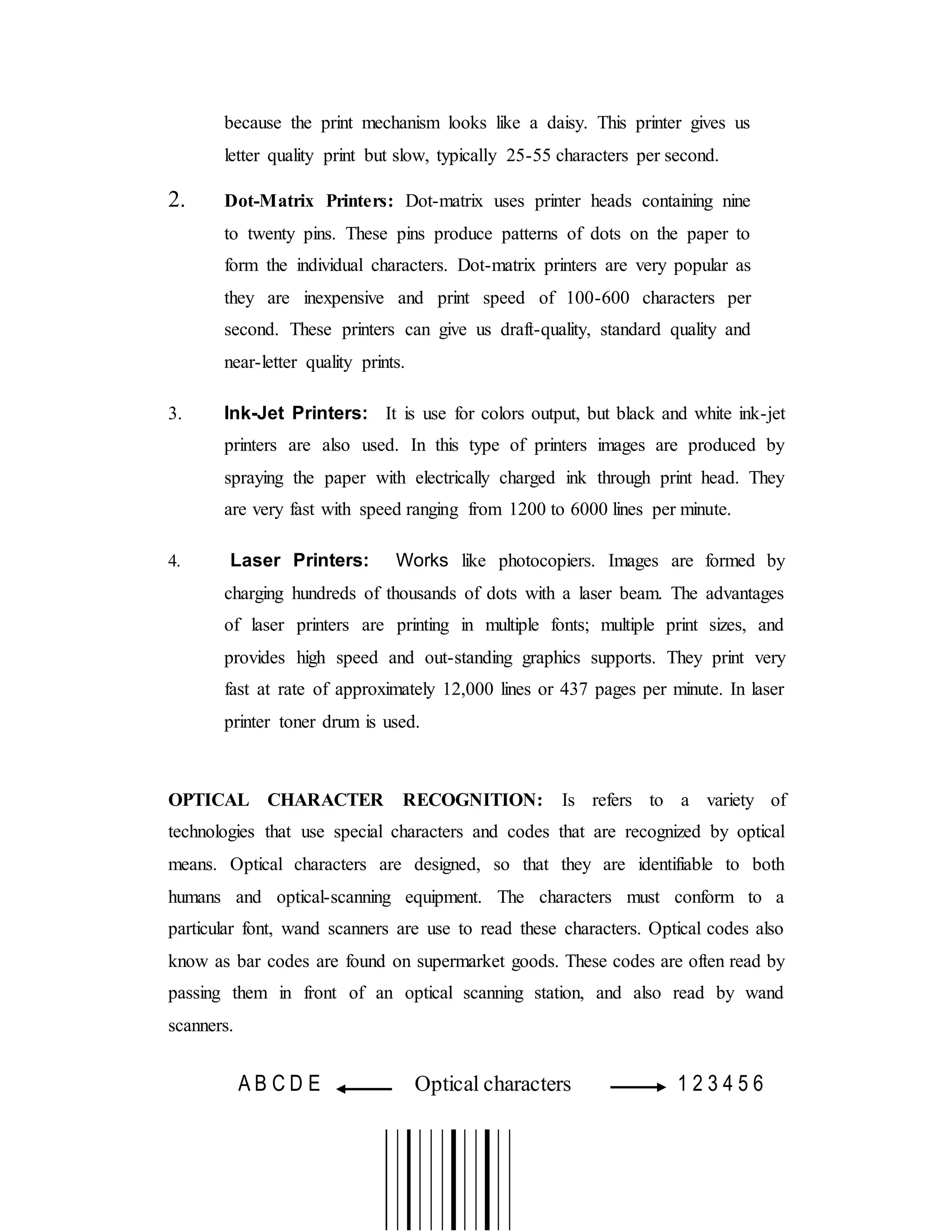 because the print mechanism looks like a daisy. This printer gives us
letter quality print but slow, typically 25-55 characters per second.
2. Dot-Matrix Printers: Dot-matrix uses printer heads containing nine
to twenty pins. These pins produce patterns of dots on the paper to
form the individual characters. Dot-matrix printers are very popular as
they are inexpensive and print speed of 100-600 characters per
second. These printers can give us draft-quality, standard quality and
near-letter quality prints.
3. Ink-Jet Printers: It is use for colors output, but black and white ink-jet
printers are also used. In this type of printers images are produced by
spraying the paper with electrically charged ink through print head. They
are very fast with speed ranging from 1200 to 6000 lines per minute.
4. Laser Printers: Works like photocopiers. Images are formed by
charging hundreds of thousands of dots with a laser beam. The advantages
of laser printers are printing in multiple fonts; multiple print sizes, and
provides high speed and out-standing graphics supports. They print very
fast at rate of approximately 12,000 lines or 437 pages per minute. In laser
printer toner drum is used.
OPTICAL CHARACTER RECOGNITION: Is refers to a variety of
technologies that use special characters and codes that are recognized by optical
means. Optical characters are designed, so that they are identifiable to both
humans and optical-scanning equipment. The characters must conform to a
particular font, wand scanners are use to read these characters. Optical codes also
know as bar codes are found on supermarket goods. These codes are often read by
passing them in front of an optical scanning station, and also read by wand
scanners.
A B C D E Optical characters 1 2 3 4 5 6
 