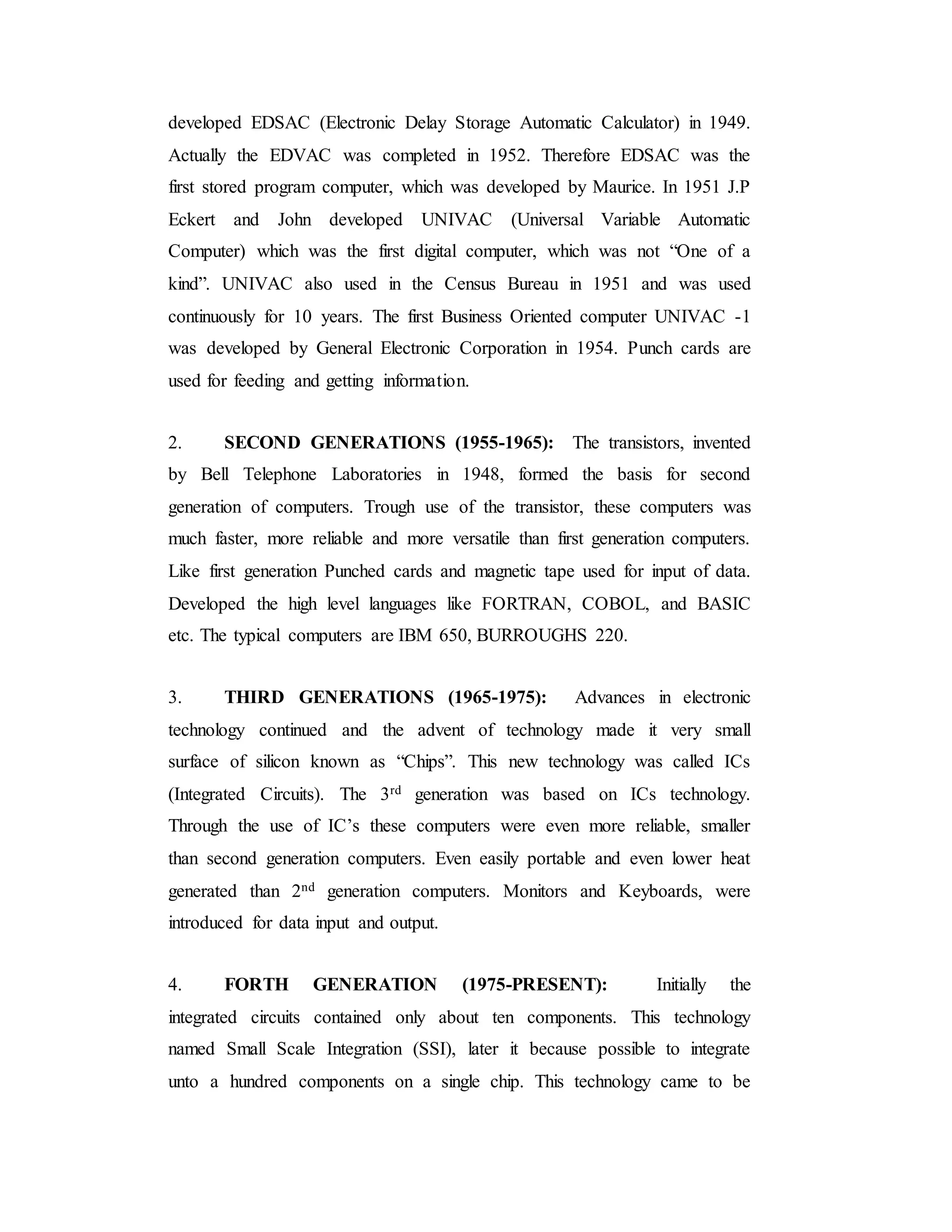 developed EDSAC (Electronic Delay Storage Automatic Calculator) in 1949.
Actually the EDVAC was completed in 1952. Therefore EDSAC was the
first stored program computer, which was developed by Maurice. In 1951 J.P
Eckert and John developed UNIVAC (Universal Variable Automatic
Computer) which was the first digital computer, which was not “One of a
kind”. UNIVAC also used in the Census Bureau in 1951 and was used
continuously for 10 years. The first Business Oriented computer UNIVAC -1
was developed by General Electronic Corporation in 1954. Punch cards are
used for feeding and getting information.
2. SECOND GENERATIONS (1955-1965): The transistors, invented
by Bell Telephone Laboratories in 1948, formed the basis for second
generation of computers. Trough use of the transistor, these computers was
much faster, more reliable and more versatile than first generation computers.
Like first generation Punched cards and magnetic tape used for input of data.
Developed the high level languages like FORTRAN, COBOL, and BASIC
etc. The typical computers are IBM 650, BURROUGHS 220.
3. THIRD GENERATIONS (1965-1975): Advances in electronic
technology continued and the advent of technology made it very small
surface of silicon known as “Chips”. This new technology was called ICs
(Integrated Circuits). The 3rd generation was based on ICs technology.
Through the use of IC’s these computers were even more reliable, smaller
than second generation computers. Even easily portable and even lower heat
generated than 2nd generation computers. Monitors and Keyboards, were
introduced for data input and output.
4. FORTH GENERATION (1975-PRESENT): Initially the
integrated circuits contained only about ten components. This technology
named Small Scale Integration (SSI), later it because possible to integrate
unto a hundred components on a single chip. This technology came to be
 