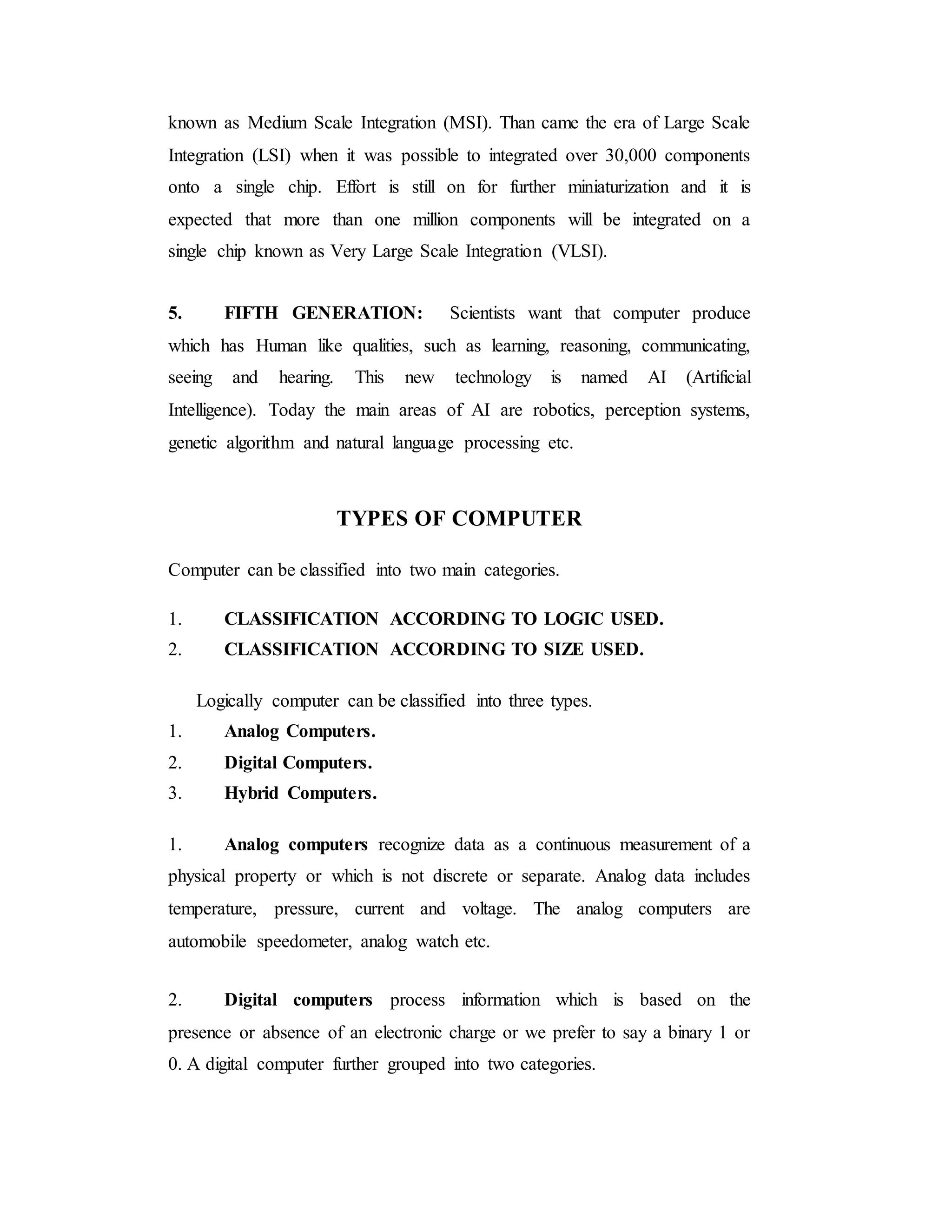 known as Medium Scale Integration (MSI). Than came the era of Large Scale
Integration (LSI) when it was possible to integrated over 30,000 components
onto a single chip. Effort is still on for further miniaturization and it is
expected that more than one million components will be integrated on a
single chip known as Very Large Scale Integration (VLSI).
5. FIFTH GENERATION: Scientists want that computer produce
which has Human like qualities, such as learning, reasoning, communicating,
seeing and hearing. This new technology is named AI (Artificial
Intelligence). Today the main areas of AI are robotics, perception systems,
genetic algorithm and natural language processing etc.
TYPES OF COMPUTER
Computer can be classified into two main categories.
1. CLASSIFICATION ACCORDING TO LOGIC USED.
2. CLASSIFICATION ACCORDING TO SIZE USED.
Logically computer can be classified into three types.
1. Analog Computers.
2. Digital Computers.
3. Hybrid Computers.
1. Analog computers recognize data as a continuous measurement of a
physical property or which is not discrete or separate. Analog data includes
temperature, pressure, current and voltage. The analog computers are
automobile speedometer, analog watch etc.
2. Digital computers process information which is based on the
presence or absence of an electronic charge or we prefer to say a binary 1 or
0. A digital computer further grouped into two categories.
 