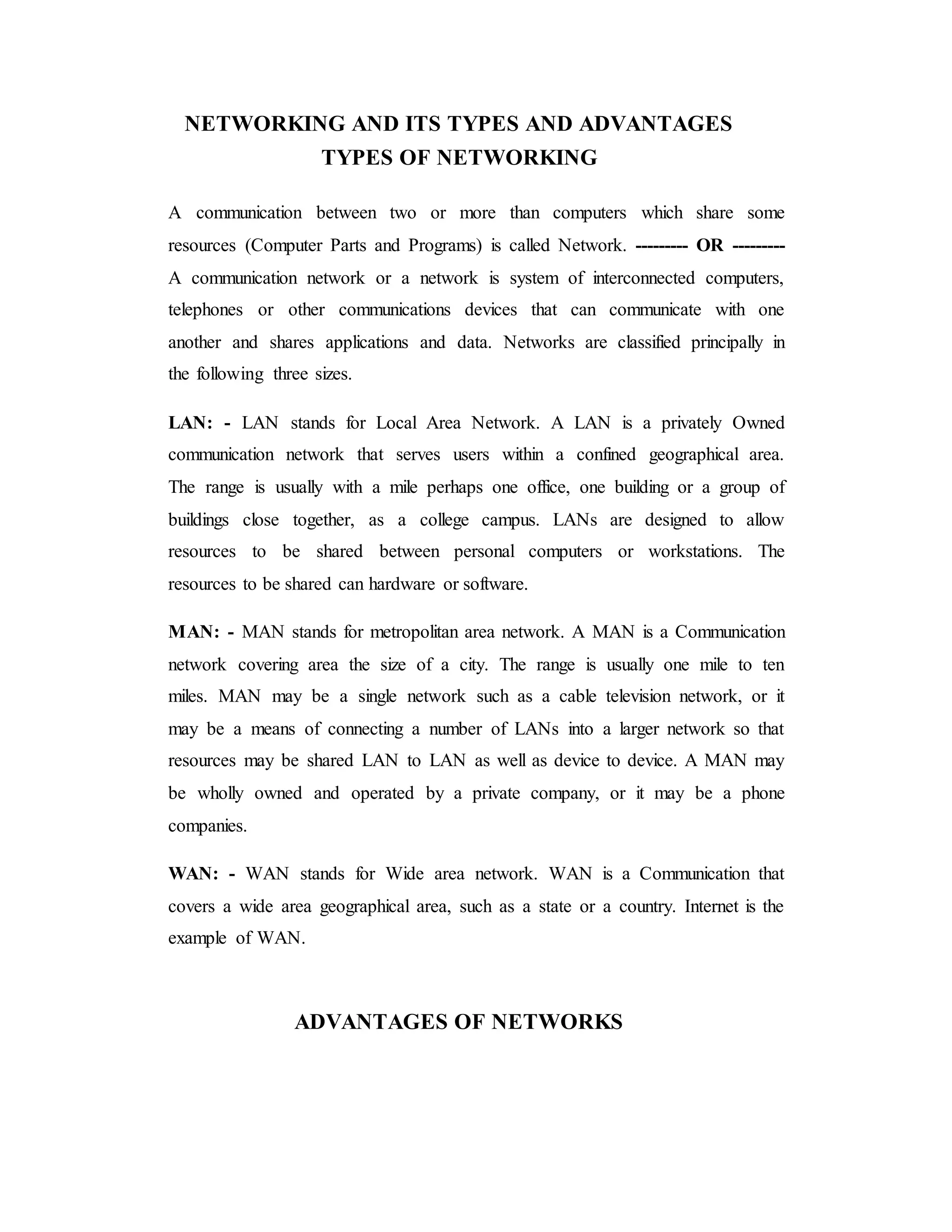 NETWORKING AND ITS TYPES AND ADVANTAGES
TYPES OF NETWORKING
A communication between two or more than computers which share some
resources (Computer Parts and Programs) is called Network. --------- OR ---------
A communication network or a network is system of interconnected computers,
telephones or other communications devices that can communicate with one
another and shares applications and data. Networks are classified principally in
the following three sizes.
LAN: - LAN stands for Local Area Network. A LAN is a privately Owned
communication network that serves users within a confined geographical area.
The range is usually with a mile perhaps one office, one building or a group of
buildings close together, as a college campus. LANs are designed to allow
resources to be shared between personal computers or workstations. The
resources to be shared can hardware or software.
MAN: - MAN stands for metropolitan area network. A MAN is a Communication
network covering area the size of a city. The range is usually one mile to ten
miles. MAN may be a single network such as a cable television network, or it
may be a means of connecting a number of LANs into a larger network so that
resources may be shared LAN to LAN as well as device to device. A MAN may
be wholly owned and operated by a private company, or it may be a phone
companies.
WAN: - WAN stands for Wide area network. WAN is a Communication that
covers a wide area geographical area, such as a state or a country. Internet is the
example of WAN.
ADVANTAGES OF NETWORKS
 
