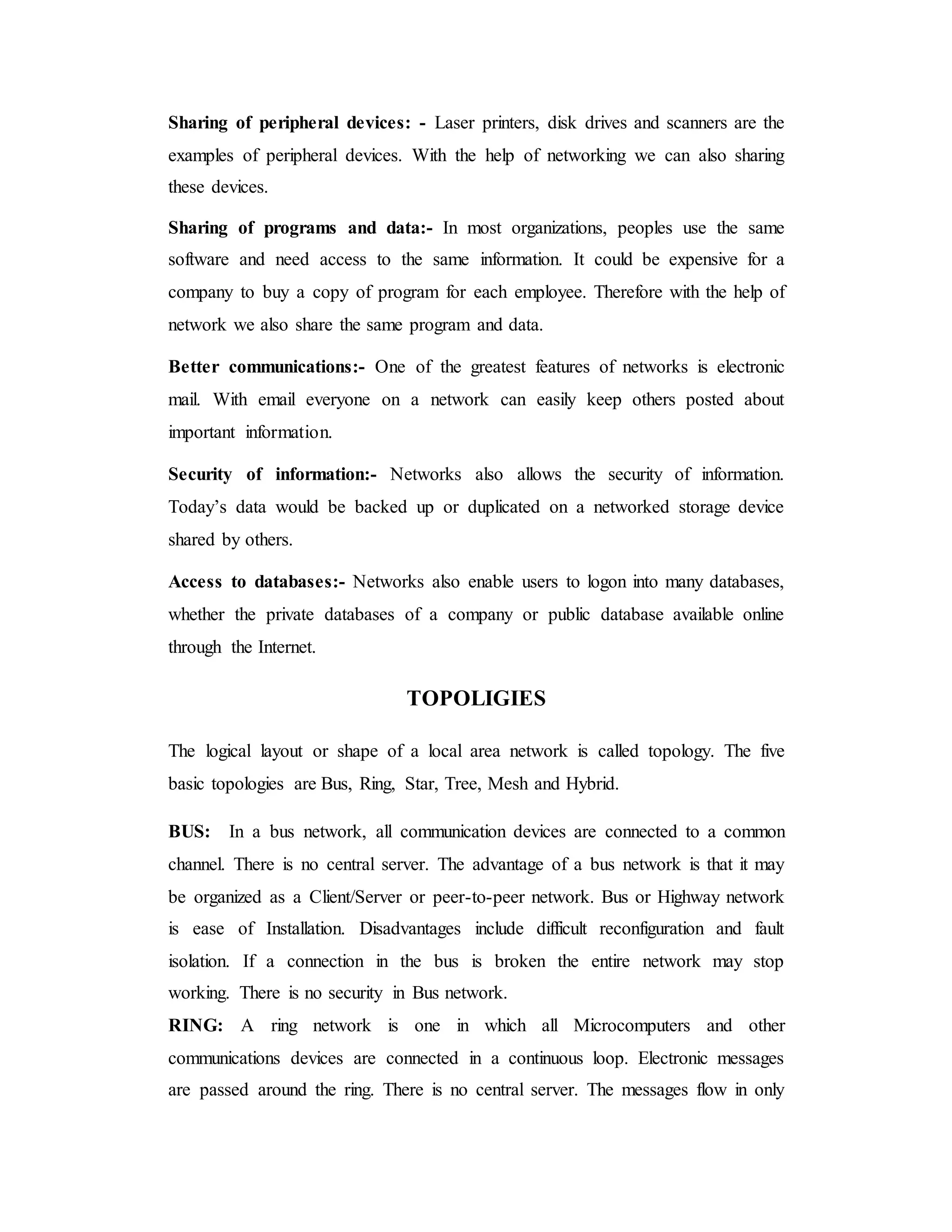 Sharing of peripheral devices: - Laser printers, disk drives and scanners are the
examples of peripheral devices. With the help of networking we can also sharing
these devices.
Sharing of programs and data:- In most organizations, peoples use the same
software and need access to the same information. It could be expensive for a
company to buy a copy of program for each employee. Therefore with the help of
network we also share the same program and data.
Better communications:- One of the greatest features of networks is electronic
mail. With email everyone on a network can easily keep others posted about
important information.
Security of information:- Networks also allows the security of information.
Today’s data would be backed up or duplicated on a networked storage device
shared by others.
Access to databases:- Networks also enable users to logon into many databases,
whether the private databases of a company or public database available online
through the Internet.
TOPOLIGIES
The logical layout or shape of a local area network is called topology. The five
basic topologies are Bus, Ring, Star, Tree, Mesh and Hybrid.
BUS: In a bus network, all communication devices are connected to a common
channel. There is no central server. The advantage of a bus network is that it may
be organized as a Client/Server or peer-to-peer network. Bus or Highway network
is ease of Installation. Disadvantages include difficult reconfiguration and fault
isolation. If a connection in the bus is broken the entire network may stop
working. There is no security in Bus network.
RING: A ring network is one in which all Microcomputers and other
communications devices are connected in a continuous loop. Electronic messages
are passed around the ring. There is no central server. The messages flow in only
 