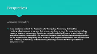 Perspectives.
Academic perspective
 In an academic context, the Association for Computing Machinery defines IT as
"undergraduate degree programs that prepare students to meet the computer technology
needs of business, government, healthcare, schools, and other kinds of organizations .... IT
specialists assume responsibility for selecting hardware and software products appropriate
for an organization, integrating those products with organizational needs and infrastructure,
and installing, customizing, and maintaining those applications for the organization’s
computer users."
 