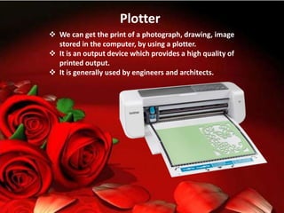 Plotter
 We can get the print of a photograph, drawing, image
stored in the computer, by using a plotter.
 It is an output device which provides a high quality of
printed output.
 It is generally used by engineers and architects.
 
