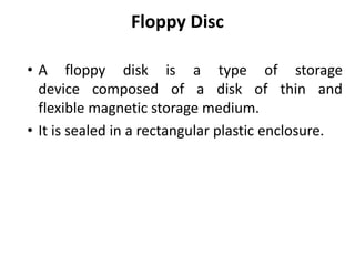 Floppy Disc
• A floppy disk is a type of storage
device composed of a disk of thin and
flexible magnetic storage medium.
• It is sealed in a rectangular plastic enclosure.
 