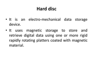 Hard disc
• It is an electro-mechanical data storage
device.
• It uses magnetic storage to store and
retrieve digital data using one or more rigid
rapidly rotating platters coated with magnetic
material.
 