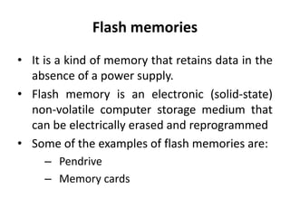 Flash memories
• It is a kind of memory that retains data in the
absence of a power supply.
• Flash memory is an electronic (solid-state)
non-volatile computer storage medium that
can be electrically erased and reprogrammed
• Some of the examples of flash memories are:
– Pendrive
– Memory cards
 