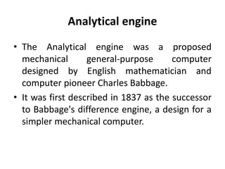 Analytical engine
• The Analytical engine was a proposed
mechanical general-purpose computer
designed by English mathematician and
computer pioneer Charles Babbage.
• It was first described in 1837 as the successor
to Babbage's difference engine, a design for a
simpler mechanical computer.
 