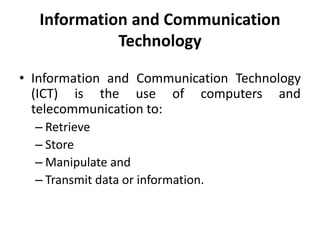 Information and Communication
Technology
• Information and Communication Technology
(ICT) is the use of computers and
telecommunication to:
– Retrieve
– Store
– Manipulate and
– Transmit data or information.
 