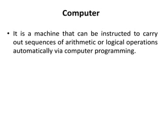 Computer
• It is a machine that can be instructed to carry
out sequences of arithmetic or logical operations
automatically via computer programming.
 