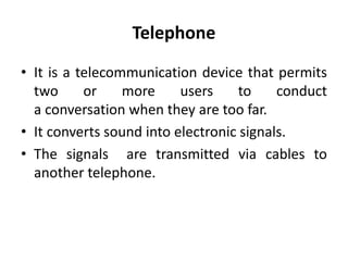 Telephone
• It is a telecommunication device that permits
two or more users to conduct
a conversation when they are too far.
• It converts sound into electronic signals.
• The signals are transmitted via cables to
another telephone.
 
