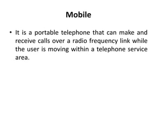 Mobile
• It is a portable telephone that can make and
receive calls over a radio frequency link while
the user is moving within a telephone service
area.
 