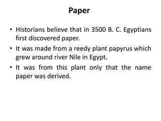 Paper
• Historians believe that in 3500 B. C. Egyptians
first discovered paper.
• It was made from a reedy plant papyrus which
grew around river Nile in Egypt.
• It was from this plant only that the name
paper was derived.
 