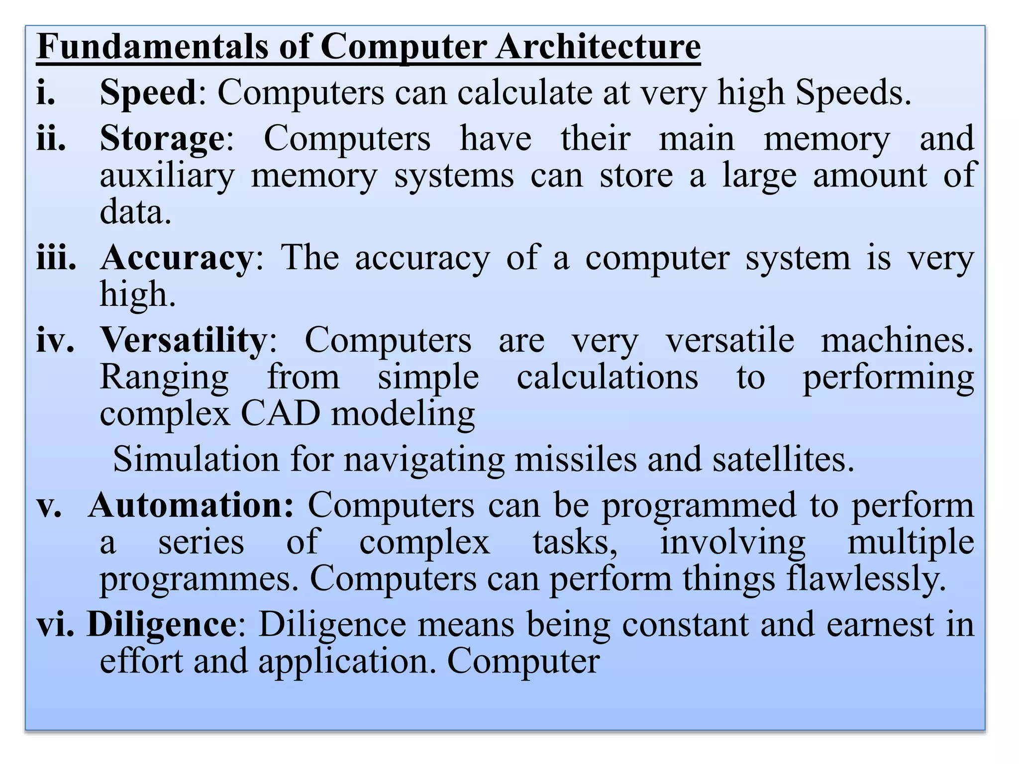 Fundamentals of Computer Architecture
i. Speed: Computers can calculate at very high Speeds.
ii. Storage: Computers have their main memory and
auxiliary memory systems can store a large amount of
data.
iii. Accuracy: The accuracy of a computer system is very
high.
iv. Versatility: Computers are very versatile machines.
Ranging from simple calculations to performing
complex CAD modeling
Simulation for navigating missiles and satellites.
v. Automation: Computers can be programmed to perform
a series of complex tasks, involving multiple
programmes. Computers can perform things flawlessly.
vi. Diligence: Diligence means being constant and earnest in
effort and application. Computer
 