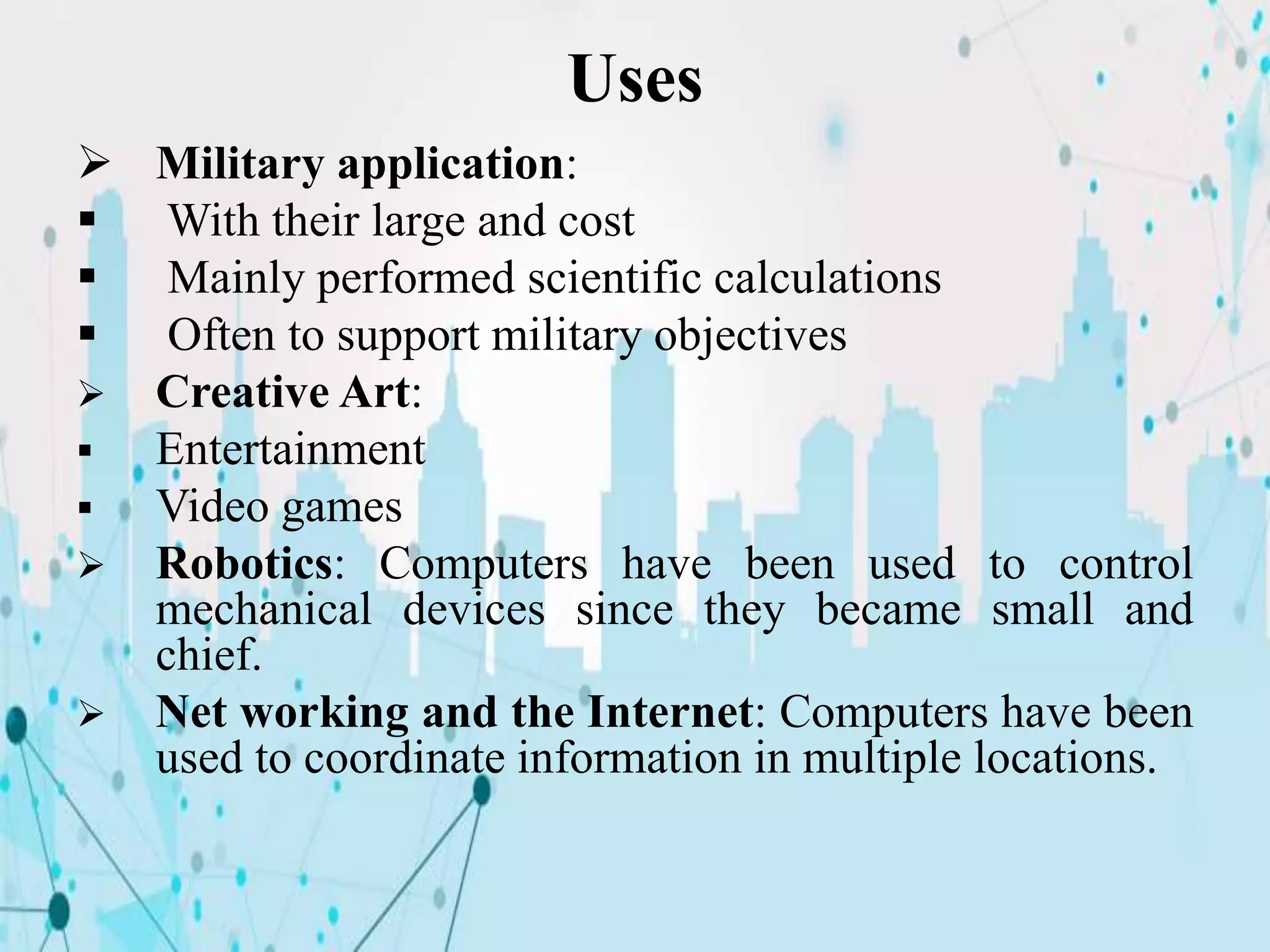 Uses
 Military application:
 With their large and cost
 Mainly performed scientific calculations
 Often to support military objectives
 Creative Art:
 Entertainment
 Video games
 Robotics: Computers have been used to control
mechanical devices since they became small and
chief.
 Net working and the Internet: Computers have been
used to coordinate information in multiple locations.
 