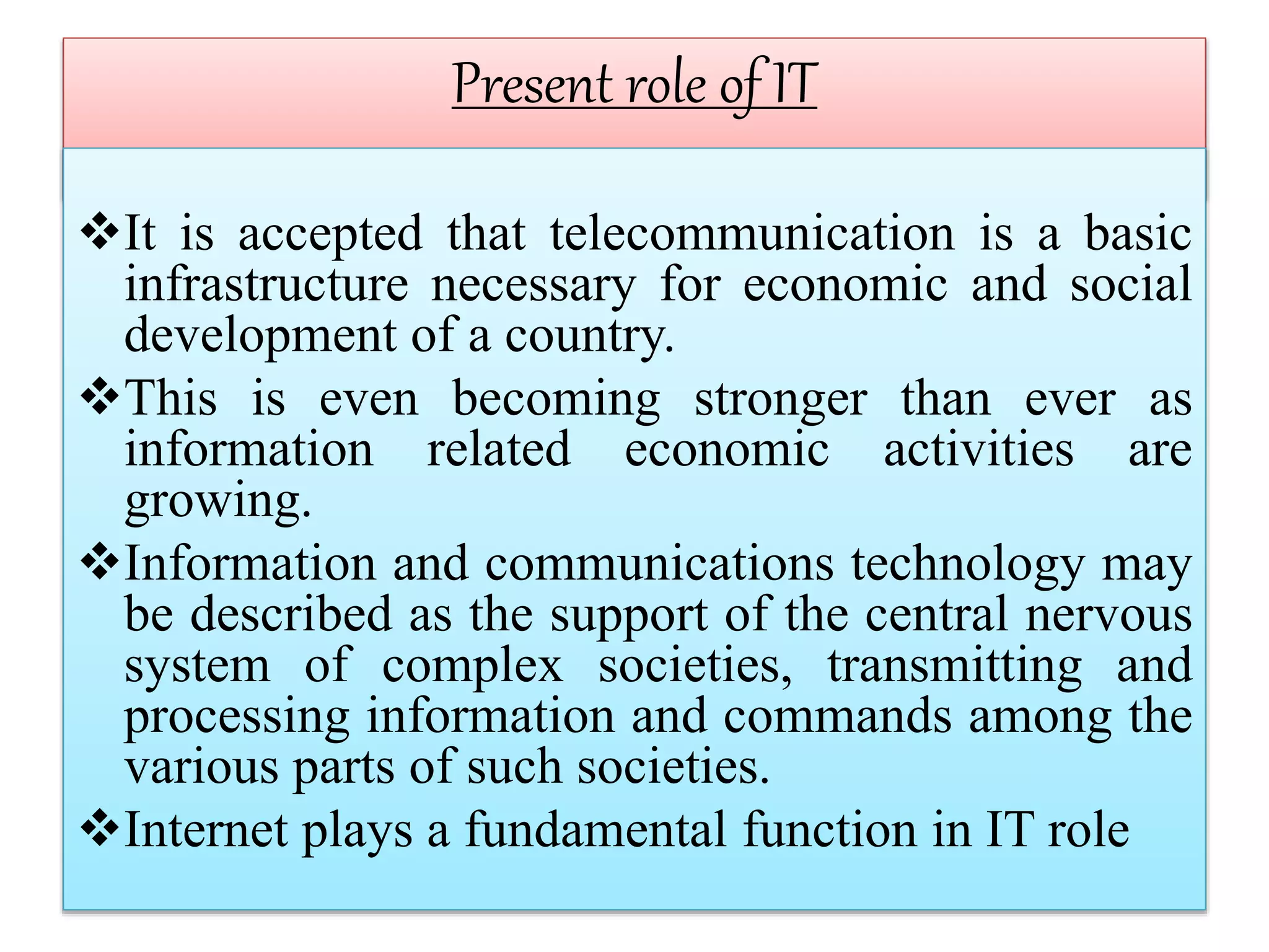Present role of IT
It is accepted that telecommunication is a basic
infrastructure necessary for economic and social
development of a country.
This is even becoming stronger than ever as
information related economic activities are
growing.
Information and communications technology may
be described as the support of the central nervous
system of complex societies, transmitting and
processing information and commands among the
various parts of such societies.
Internet plays a fundamental function in IT role
 