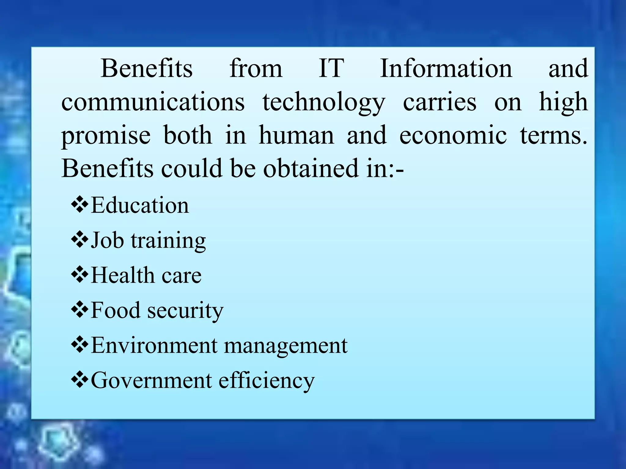 Benefits from IT Information and
communications technology carries on high
promise both in human and economic terms.
Benefits could be obtained in:-
Education
Job training
Health care
Food security
Environment management
Government efficiency
 
