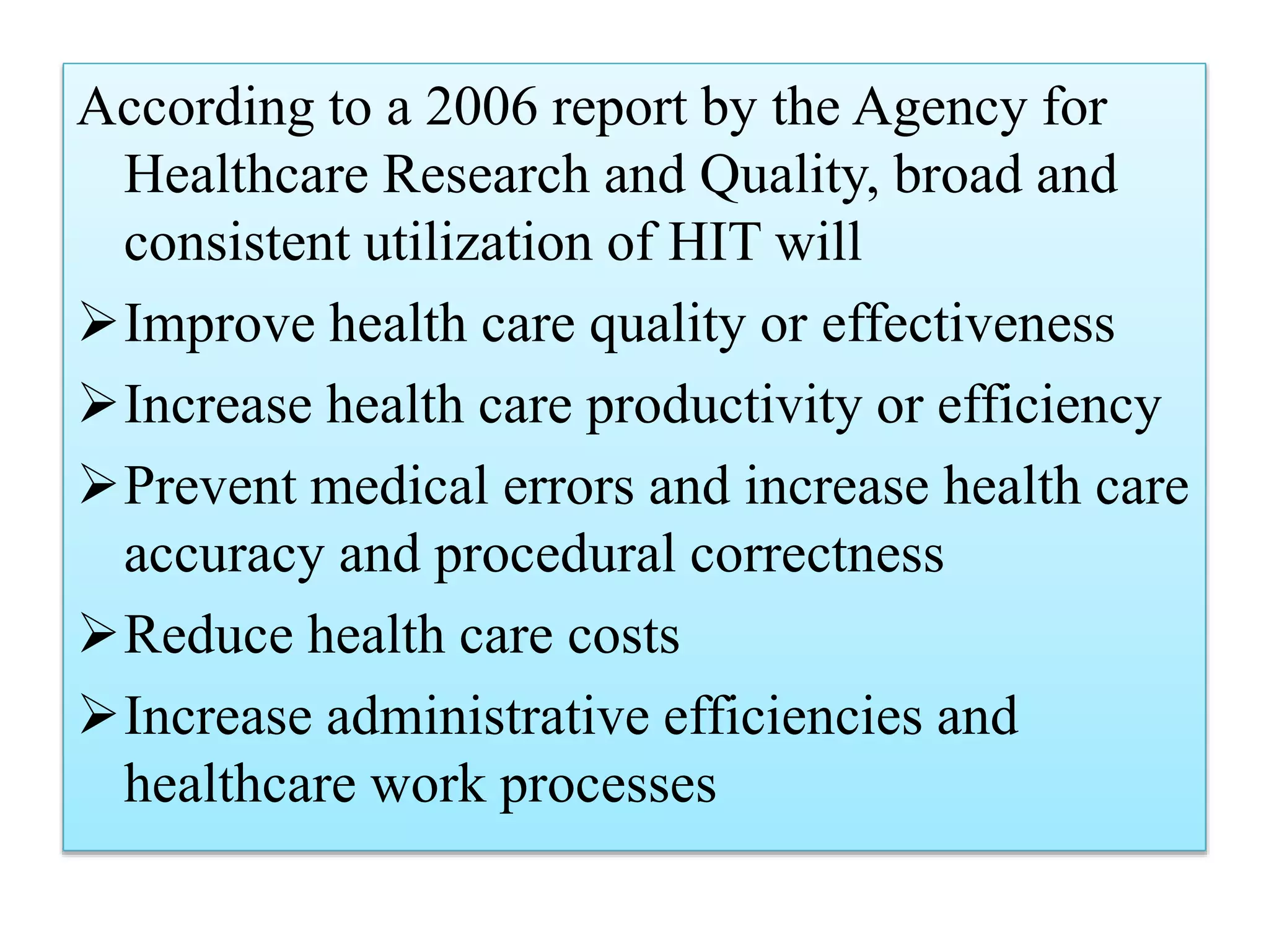 According to a 2006 report by the Agency for
Healthcare Research and Quality, broad and
consistent utilization of HIT will
Improve health care quality or effectiveness
Increase health care productivity or efficiency
Prevent medical errors and increase health care
accuracy and procedural correctness
Reduce health care costs
Increase administrative efficiencies and
healthcare work processes
 