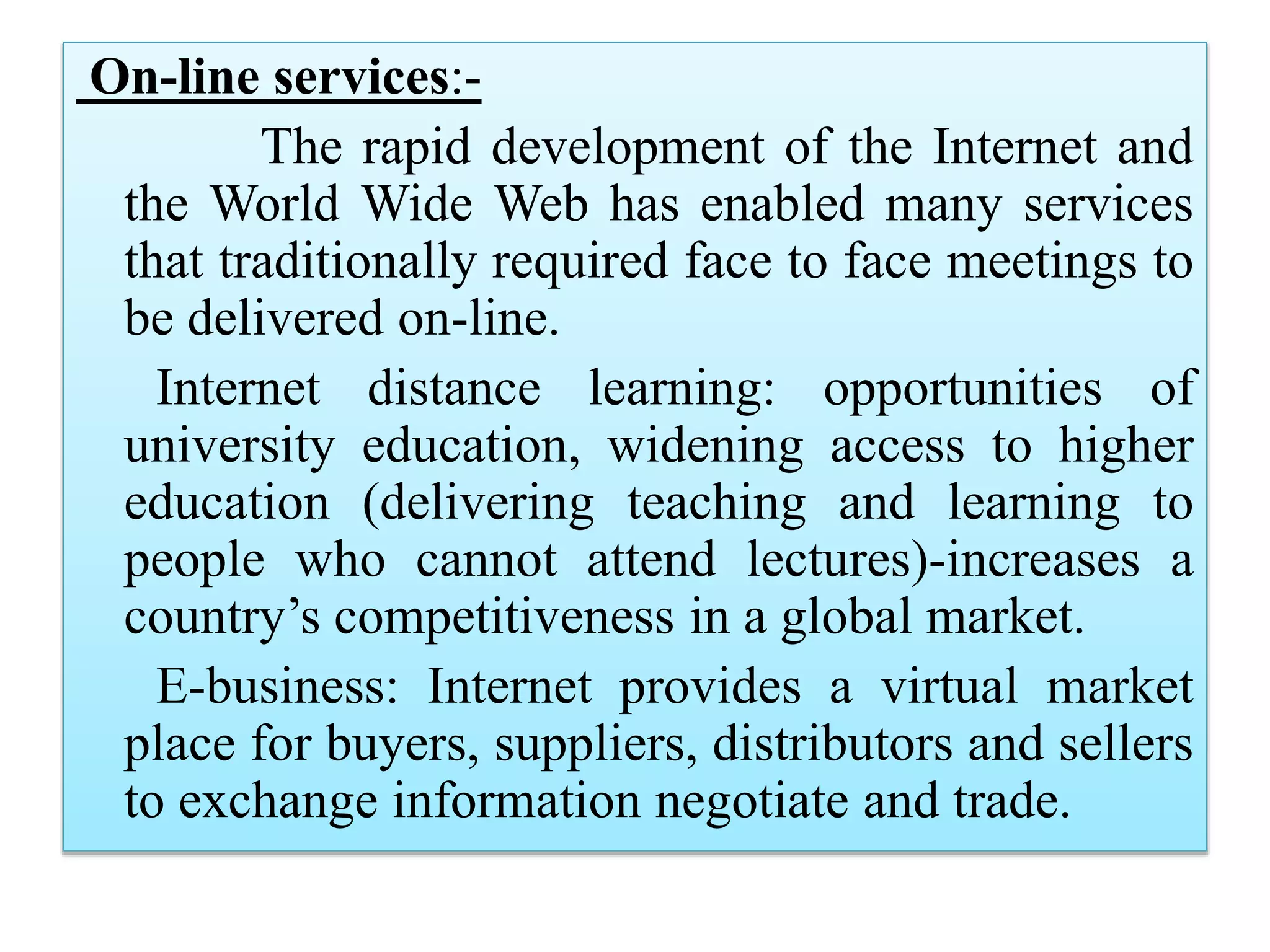 On-line services:-
The rapid development of the Internet and
the World Wide Web has enabled many services
that traditionally required face to face meetings to
be delivered on-line.
Internet distance learning: opportunities of
university education, widening access to higher
education (delivering teaching and learning to
people who cannot attend lectures)-increases a
country’s competitiveness in a global market.
E-business: Internet provides a virtual market
place for buyers, suppliers, distributors and sellers
to exchange information negotiate and trade.
 