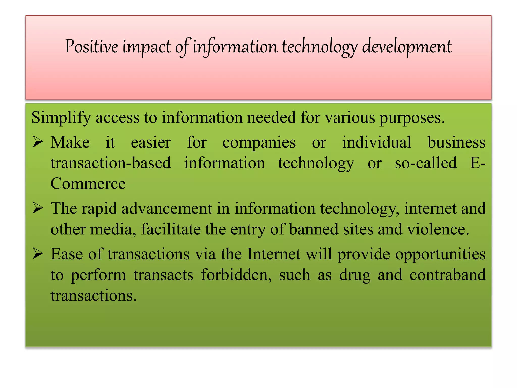 Positive impact of information technology development
Simplify access to information needed for various purposes.
 Make it easier for companies or individual business
transaction-based information technology or so-called E-
Commerce
 The rapid advancement in information technology, internet and
other media, facilitate the entry of banned sites and violence.
 Ease of transactions via the Internet will provide opportunities
to perform transacts forbidden, such as drug and contraband
transactions.
 