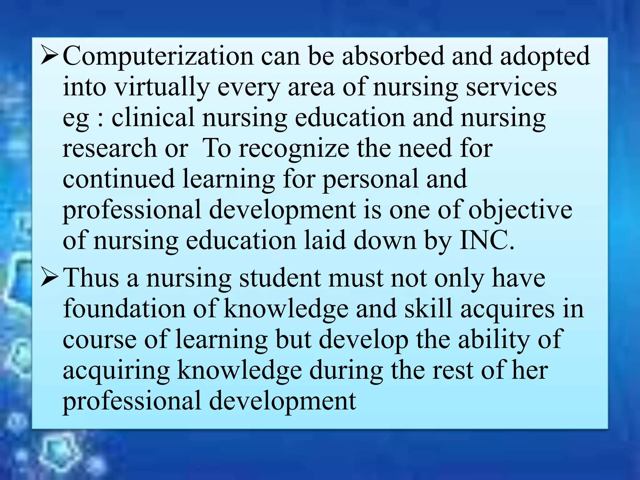 Computerization can be absorbed and adopted
into virtually every area of nursing services
eg : clinical nursing education and nursing
research or To recognize the need for
continued learning for personal and
professional development is one of objective
of nursing education laid down by INC.
Thus a nursing student must not only have
foundation of knowledge and skill acquires in
course of learning but develop the ability of
acquiring knowledge during the rest of her
professional development
 