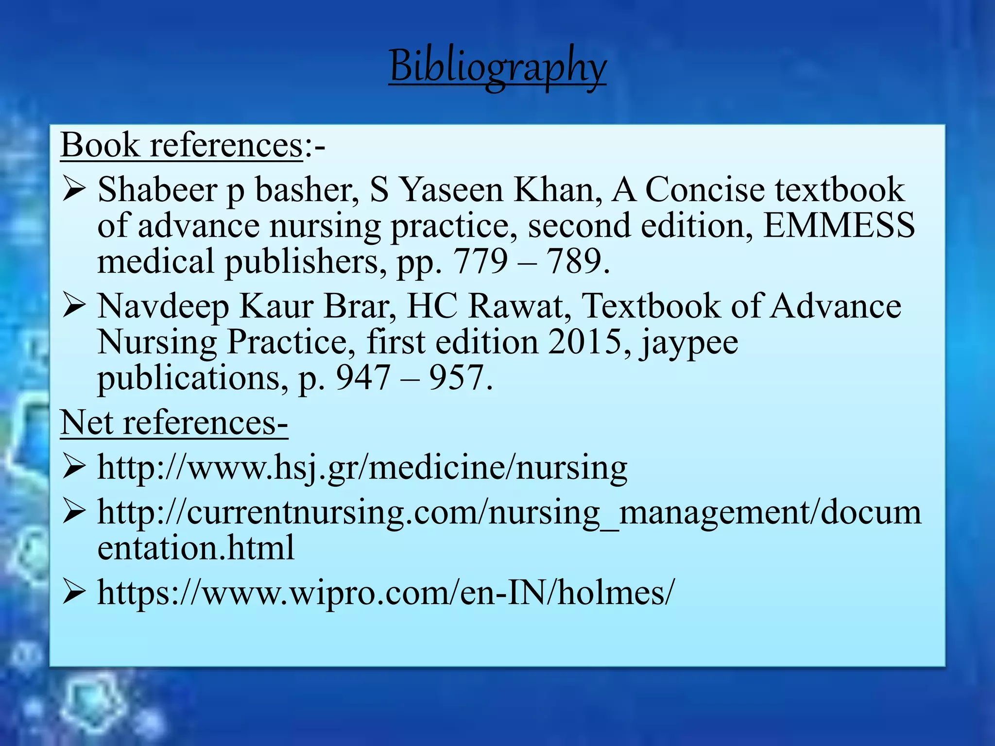 Bibliography
Book references:-
 Shabeer p basher, S Yaseen Khan, A Concise textbook
of advance nursing practice, second edition, EMMESS
medical publishers, pp. 779 – 789.
 Navdeep Kaur Brar, HC Rawat, Textbook of Advance
Nursing Practice, first edition 2015, jaypee
publications, p. 947 – 957.
Net references-
 http://www.hsj.gr/medicine/nursing
 http://currentnursing.com/nursing_management/docum
entation.html
 https://www.wipro.com/en-IN/holmes/
 