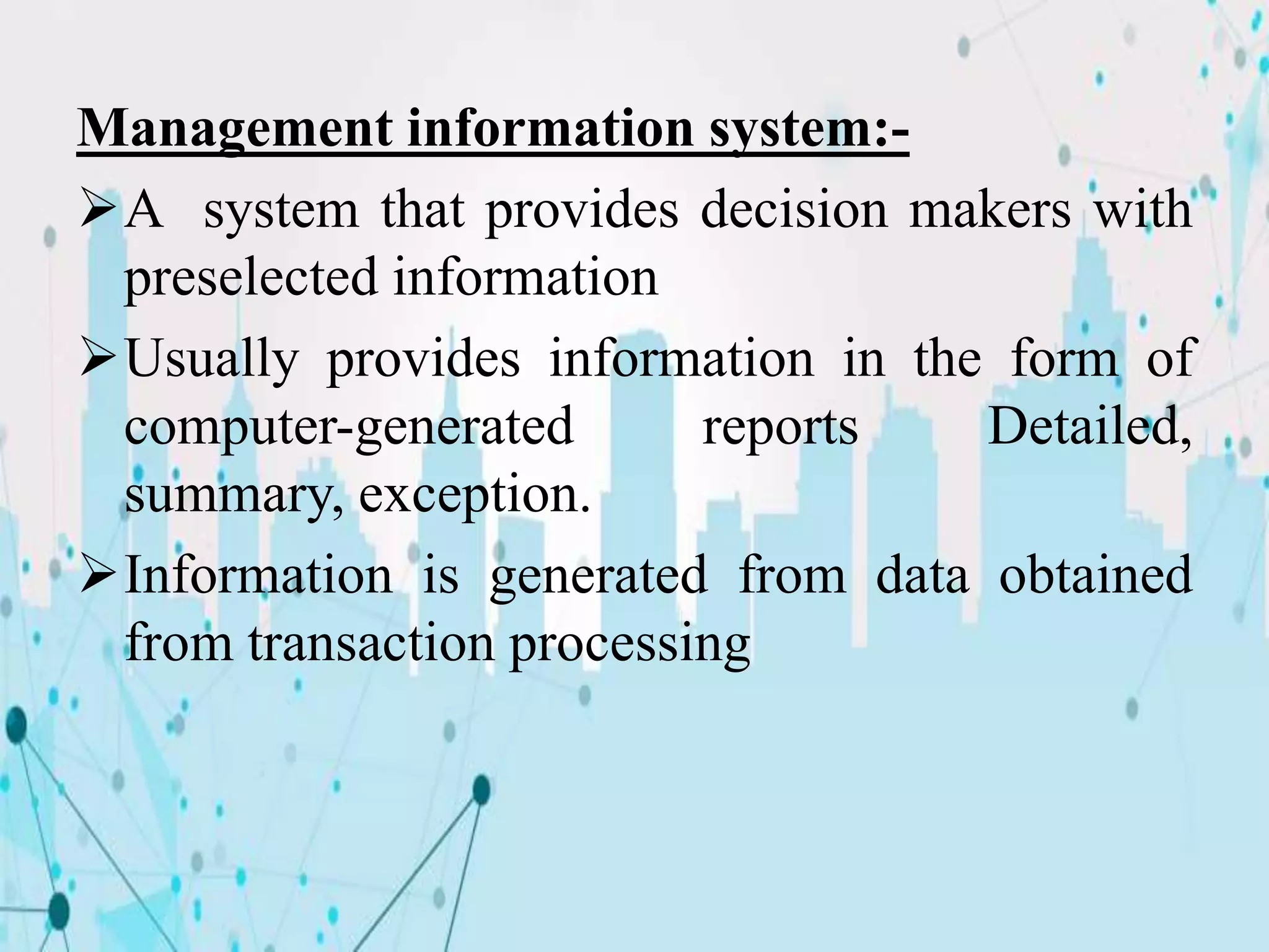 Management information system:-
A system that provides decision makers with
preselected information
Usually provides information in the form of
computer-generated reports Detailed,
summary, exception.
Information is generated from data obtained
from transaction processing
 