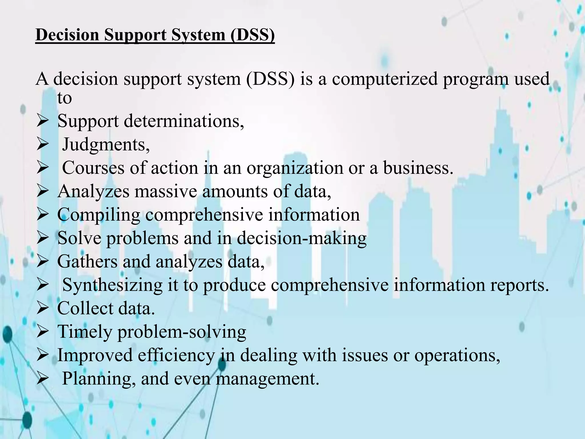 Decision Support System (DSS)
A decision support system (DSS) is a computerized program used
to
 Support determinations,
 Judgments,
 Courses of action in an organization or a business.
 Analyzes massive amounts of data,
 Compiling comprehensive information
 Solve problems and in decision-making
 Gathers and analyzes data,
 Synthesizing it to produce comprehensive information reports.
 Collect data.
 Timely problem-solving
 Improved efficiency in dealing with issues or operations,
 Planning, and even management.
 