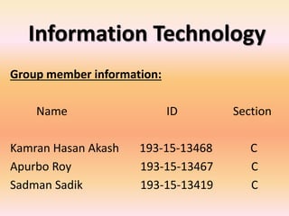 Information Technology
Group member information:
Name ID Section
Kamran Hasan Akash 193-15-13468 C
Apurbo Roy 193-15-13467 C
Sadman Sadik 193-15-13419 C
 