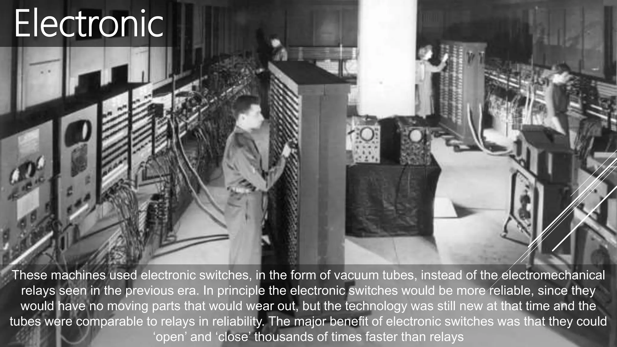 Electronic
These machines used electronic switches, in the form of vacuum tubes, instead of the electromechanical
relays seen in the previous era. In principle the electronic switches would be more reliable, since they
would have no moving parts that would wear out, but the technology was still new at that time and the
tubes were comparable to relays in reliability. The major benefit of electronic switches was that they could
‘open’ and ‘close’ thousands of times faster than relays
 