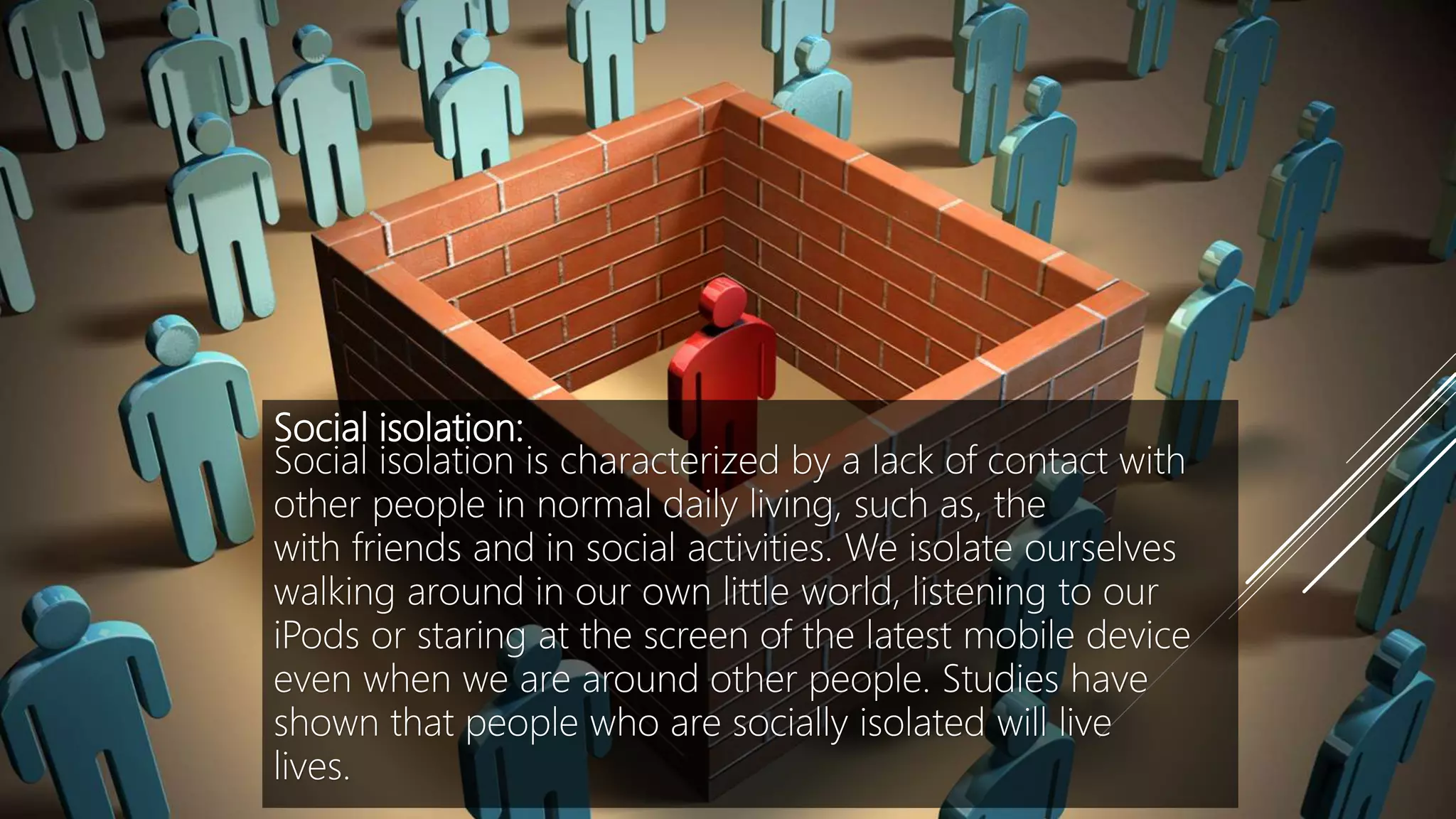 Social isolation:
Social isolation is characterized by a lack of contact with
other people in normal daily living, such as, the
with friends and in social activities. We isolate ourselves
walking around in our own little world, listening to our
iPods or staring at the screen of the latest mobile device
even when we are around other people. Studies have
shown that people who are socially isolated will live
lives.
 