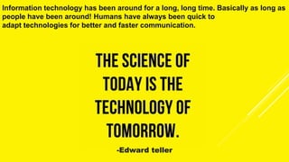 Information technology has been around for a long, long time. Basically as long as
people have been around! Humans have always been quick to
adapt technologies for better and faster communication.
-Edward teller
 