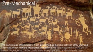 Pre-Mechanical
The earliest age of technology. It can be defined as the time between 3000 B.C. and
1450 A.D. When humans first started communicating. continued with the advent of
formal language and better media such as rags, papyrus, and eventually paper.
 