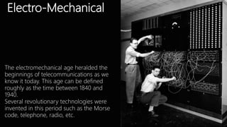 Electro-Mechanical
The electromechanical age heralded the
beginnings of telecommunications as we
know it today. This age can be defined
roughly as the time between 1840 and
1940.
Several revolutionary technologies were
invented in this period such as the Morse
code, telephone, radio, etc.
 