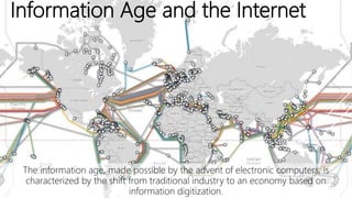 Information Age and the Internet
The information age, made possible by the advent of electronic computers, is
characterized by the shift from traditional industry to an economy based on
information digitization.
 