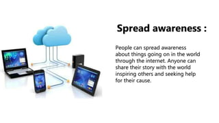 People can spread awareness
about things going on in the world
through the internet. Anyone can
share their story with the world
inspiring others and seeking help
for their cause.
Spread awareness :
 