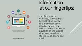 Information
at our fingertips:
one of the reasons
technology is a blessing is
the fact that we literally
have information at our
fingertips. whenever we
need to know the answer to
a question or find a recipe ,
all we have to do is type
into the search engine and
Voila!!
 