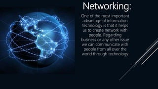 Networking:
One of the most important
advantage of information
technology is that it helps
us to create network with
people. Regarding
business or any other issue
we can communicate with
people from all over the
world through technology
 