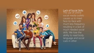 Lack of Social Skills:
The use of online
social media outlets
causes us to meet
face-to-face with
much less frequency
resulting in a lack of
much needed social
skills. We lose the
ability to read body
language and social
cues in other
 