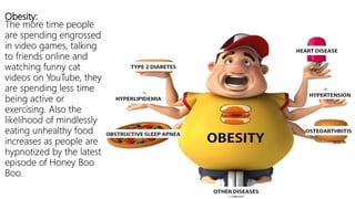 Obesity:
The more time people
are spending engrossed
in video games, talking
to friends online and
watching funny cat
videos on YouTube, they
are spending less time
being active or
exercising. Also the
likelihood of mindlessly
eating unhealthy food
increases as people are
hypnotized by the latest
episode of Honey Boo
Boo.
 