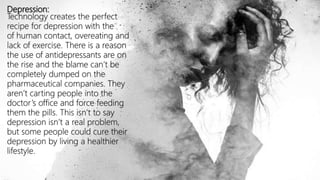 Depression:
Technology creates the perfect
recipe for depression with the
of human contact, overeating and
lack of exercise. There is a reason
the use of antidepressants are on
the rise and the blame can’t be
completely dumped on the
pharmaceutical companies. They
aren’t carting people into the
doctor’s office and force feeding
them the pills. This isn’t to say
depression isn’t a real problem,
but some people could cure their
depression by living a healthier
lifestyle.
 