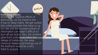 Poor Sleep Habits:
Some of the negative effects of
technology can be linked to the
it has on sleep habits. We get sucked
into online activities that keep us up
too late and the constant stream of
information can make it difficult to
turn off our brains. Also, the ambient
glow from screens can affect the
release of melatonin, the sleep
chemical. Keeping technology out of
the bedroom would be a very
habit to acquire.
 
