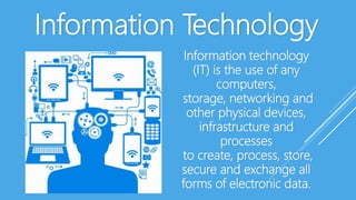 Information Technology
Information technology
(IT) is the use of any
computers,
storage, networking and
other physical devices,
infrastructure and
processes
to create, process, store,
secure and exchange all
forms of electronic data.
 