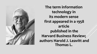 The term information
technology in
its modern sense
first appeared in a 1958
article
published in the
Harvard Business Review;
authors Harold J. Leavitt and
Thomas L.
 