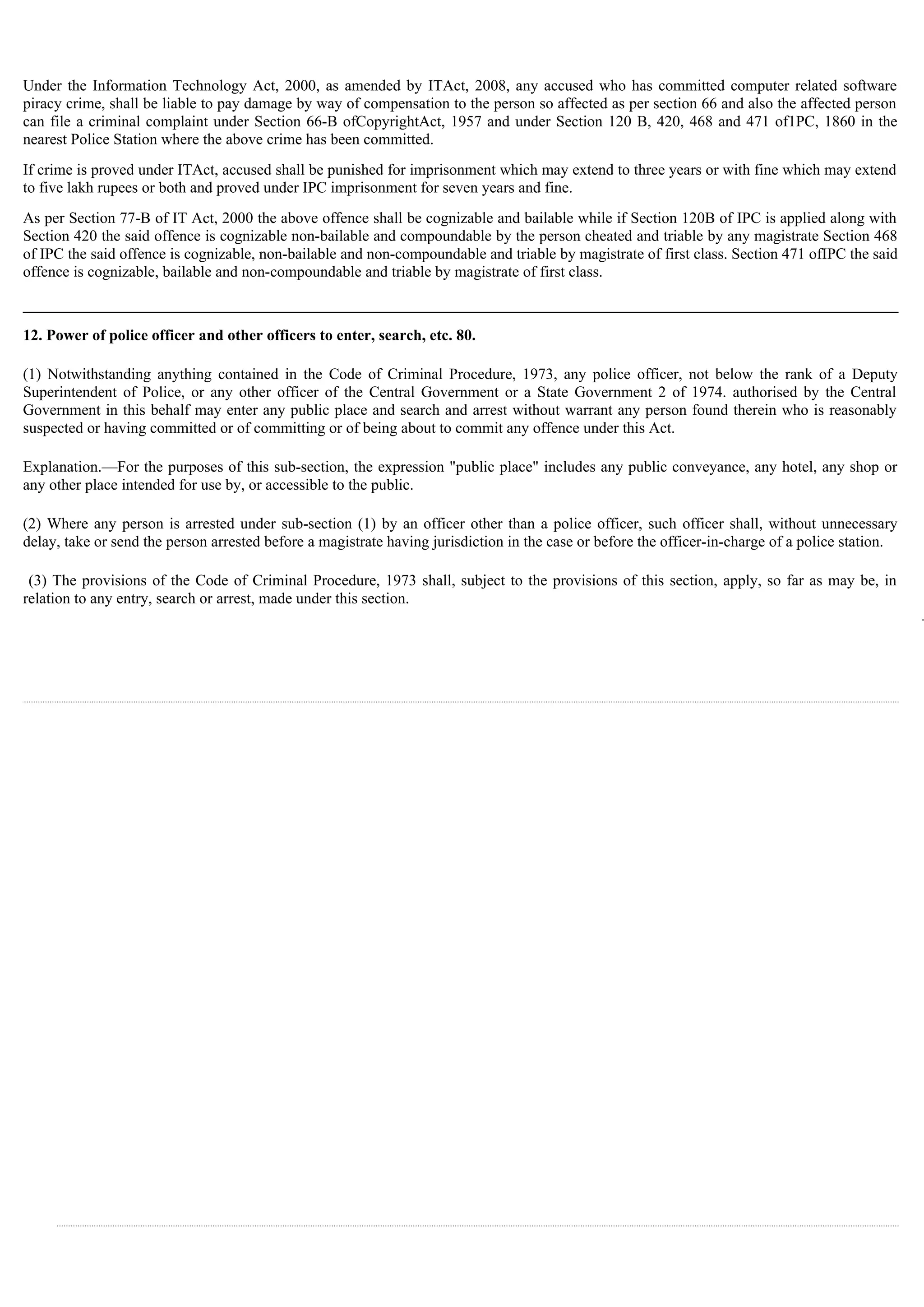 Under the Information Technology Act, 2000, as amended by ITAct, 2008, any accused who has committed computer related software
piracy crime, shall be liable to pay damage by way of compensation to the person so affected as per section 66 and also the affected person
can file a criminal complaint under Section 66-B ofCopyrightAct, 1957 and under Section 120 B, 420, 468 and 471 of1PC, 1860 in the
nearest Police Station where the above crime has been committed.
If crime is proved under ITAct, accused shall be punished for imprisonment which may extend to three years or with fine which may extend
to five lakh rupees or both and proved under IPC imprisonment for seven years and fine.
As per Section 77-B of IT Act, 2000 the above offence shall be cognizable and bailable while if Section 120B of IPC is applied along with
Section 420 the said offence is cognizable non-bailable and compoundable by the person cheated and triable by any magistrate Section 468
of IPC the said offence is cognizable, non-bailable and non-compoundable and triable by magistrate of first class. Section 471 ofIPC the said
offence is cognizable, bailable and non-compoundable and triable by magistrate of first class.
12. Power of police officer and other officers to enter, search, etc. 80.
(1) Notwithstanding anything contained in the Code of Criminal Procedure, 1973, any police officer, not below the rank of a Deputy
Superintendent of Police, or any other officer of the Central Government or a State Government 2 of 1974. authorised by the Central
Government in this behalf may enter any public place and search and arrest without warrant any person found therein who is reasonably
suspected or having committed or of committing or of being about to commit any offence under this Act.
Explanation.—For the purposes of this sub-section, the expression "public place" includes any public conveyance, any hotel, any shop or
any other place intended for use by, or accessible to the public.
(2) Where any person is arrested under sub-section (1) by an officer other than a police officer, such officer shall, without unnecessary
delay, take or send the person arrested before a magistrate having jurisdiction in the case or before the officer-in-charge of a police station.
(3) The provisions of the Code of Criminal Procedure, 1973 shall, subject to the provisions of this section, apply, so far as may be, in
relation to any entry, search or arrest, made under this section.
 
