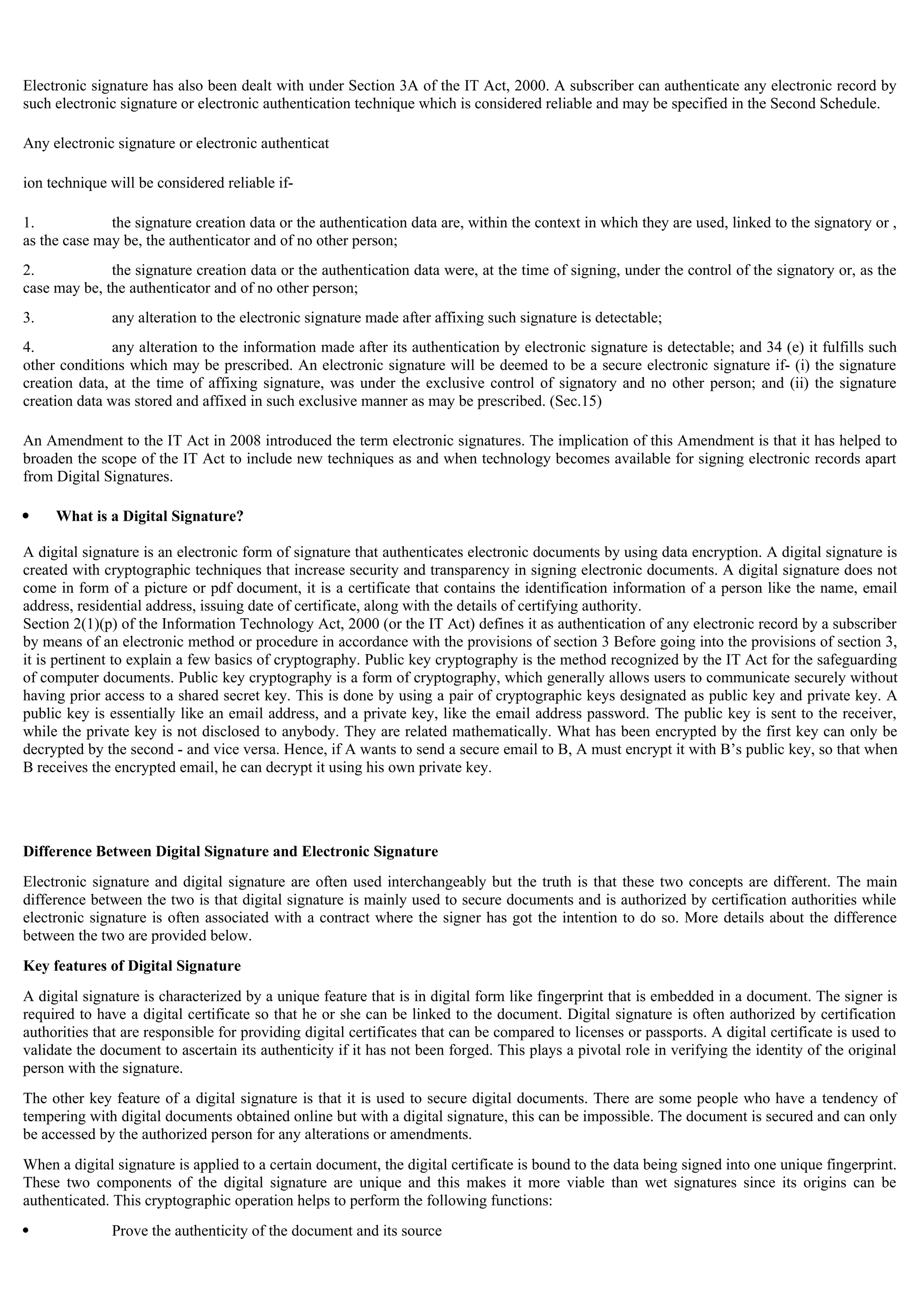 Electronic signature has also been dealt with under Section 3A of the IT Act, 2000. A subscriber can authenticate any electronic record by
such electronic signature or electronic authentication technique which is considered reliable and may be specified in the Second Schedule.
Any electronic signature or electronic authenticat
ion technique will be considered reliable if-
1. the signature creation data or the authentication data are, within the context in which they are used, linked to the signatory or ,
as the case may be, the authenticator and of no other person;
2. the signature creation data or the authentication data were, at the time of signing, under the control of the signatory or, as the
case may be, the authenticator and of no other person;
3. any alteration to the electronic signature made after affixing such signature is detectable;
4. any alteration to the information made after its authentication by electronic signature is detectable; and 34 (e) it fulfills such
other conditions which may be prescribed. An electronic signature will be deemed to be a secure electronic signature if- (i) the signature
creation data, at the time of affixing signature, was under the exclusive control of signatory and no other person; and (ii) the signature
creation data was stored and affixed in such exclusive manner as may be prescribed. (Sec.15)
An Amendment to the IT Act in 2008 introduced the term electronic signatures. The implication of this Amendment is that it has helped to
broaden the scope of the IT Act to include new techniques as and when technology becomes available for signing electronic records apart
from Digital Signatures.
 What is a Digital Signature?
A digital signature is an electronic form of signature that authenticates electronic documents by using data encryption. A digital signature is
created with cryptographic techniques that increase security and transparency in signing electronic documents. A digital signature does not
come in form of a picture or pdf document, it is a certificate that contains the identification information of a person like the name, email
address, residential address, issuing date of certificate, along with the details of certifying authority.
Section 2(1)(p) of the Information Technology Act, 2000 (or the IT Act) defines it as authentication of any electronic record by a subscriber
by means of an electronic method or procedure in accordance with the provisions of section 3 Before going into the provisions of section 3,
it is pertinent to explain a few basics of cryptography. Public key cryptography is the method recognized by the IT Act for the safeguarding
of computer documents. Public key cryptography is a form of cryptography, which generally allows users to communicate securely without
having prior access to a shared secret key. This is done by using a pair of cryptographic keys designated as public key and private key. A
public key is essentially like an email address, and a private key, like the email address password. The public key is sent to the receiver,
while the private key is not disclosed to anybody. They are related mathematically. What has been encrypted by the first key can only be
decrypted by the second - and vice versa. Hence, if A wants to send a secure email to B, A must encrypt it with B’s public key, so that when
B receives the encrypted email, he can decrypt it using his own private key.
Difference Between Digital Signature and Electronic Signature
Electronic signature and digital signature are often used interchangeably but the truth is that these two concepts are different. The main
difference between the two is that digital signature is mainly used to secure documents and is authorized by certification authorities while
electronic signature is often associated with a contract where the signer has got the intention to do so. More details about the difference
between the two are provided below.
Key features of Digital Signature
A digital signature is characterized by a unique feature that is in digital form like fingerprint that is embedded in a document. The signer is
required to have a digital certificate so that he or she can be linked to the document. Digital signature is often authorized by certification
authorities that are responsible for providing digital certificates that can be compared to licenses or passports. A digital certificate is used to
validate the document to ascertain its authenticity if it has not been forged. This plays a pivotal role in verifying the identity of the original
person with the signature.
The other key feature of a digital signature is that it is used to secure digital documents. There are some people who have a tendency of
tempering with digital documents obtained online but with a digital signature, this can be impossible. The document is secured and can only
be accessed by the authorized person for any alterations or amendments.
When a digital signature is applied to a certain document, the digital certificate is bound to the data being signed into one unique fingerprint.
These two components of the digital signature are unique and this makes it more viable than wet signatures since its origins can be
authenticated. This cryptographic operation helps to perform the following functions:
 Prove the authenticity of the document and its source
 
