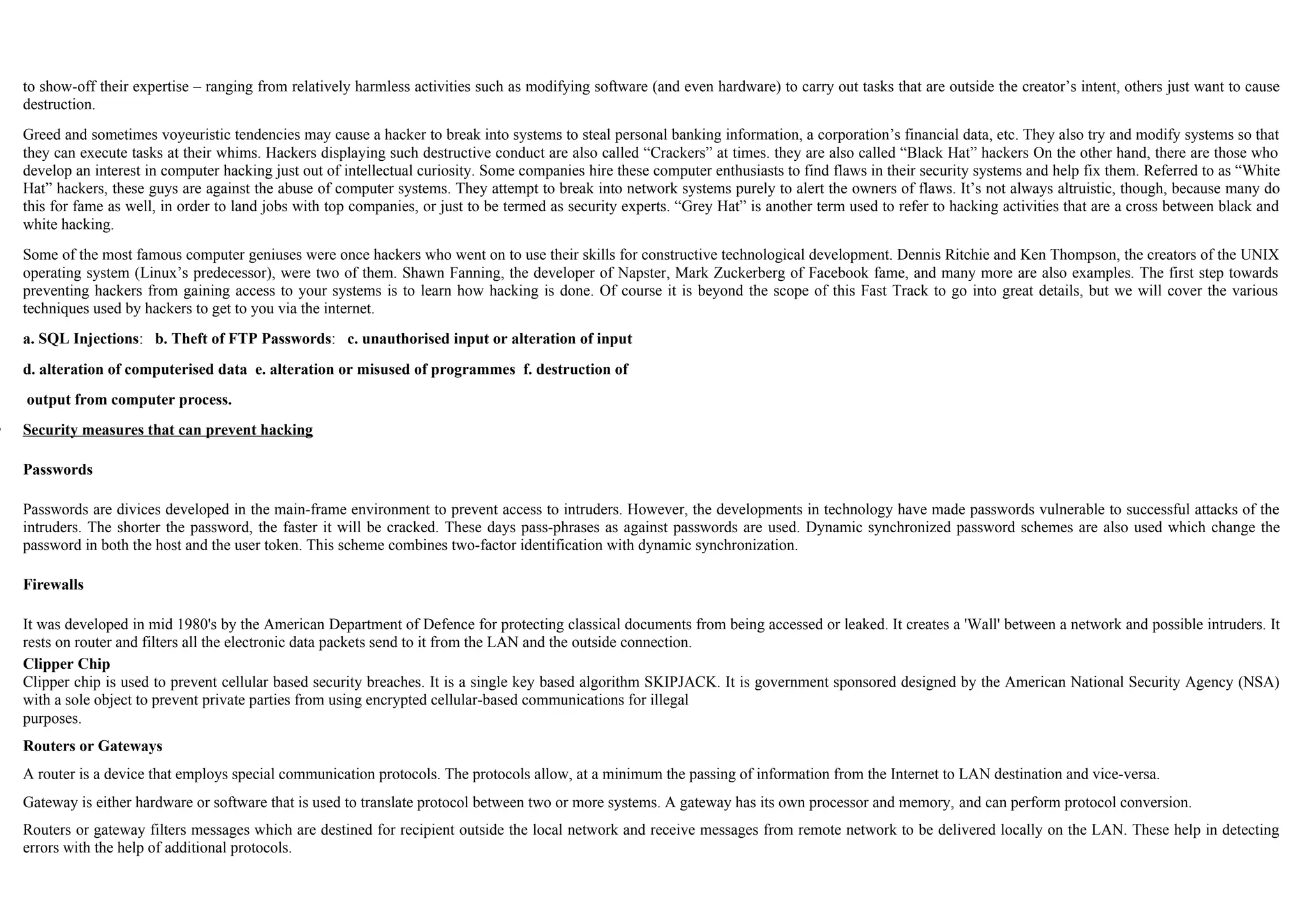 to show-off their expertise – ranging from relatively harmless activities such as modifying software (and even hardware) to carry out tasks that are outside the creator’s intent, others just want to cause
destruction.
Greed and sometimes voyeuristic tendencies may cause a hacker to break into systems to steal personal banking information, a corporation’s financial data, etc. They also try and modify systems so that
they can execute tasks at their whims. Hackers displaying such destructive conduct are also called “Crackers” at times. they are also called “Black Hat” hackers On the other hand, there are those who
develop an interest in computer hacking just out of intellectual curiosity. Some companies hire these computer enthusiasts to find flaws in their security systems and help fix them. Referred to as “White
Hat” hackers, these guys are against the abuse of computer systems. They attempt to break into network systems purely to alert the owners of flaws. It’s not always altruistic, though, because many do
this for fame as well, in order to land jobs with top companies, or just to be termed as security experts. “Grey Hat” is another term used to refer to hacking activities that are a cross between black and
white hacking.
Some of the most famous computer geniuses were once hackers who went on to use their skills for constructive technological development. Dennis Ritchie and Ken Thompson, the creators of the UNIX
operating system (Linux’s predecessor), were two of them. Shawn Fanning, the developer of Napster, Mark Zuckerberg of Facebook fame, and many more are also examples. The first step towards
preventing hackers from gaining access to your systems is to learn how hacking is done. Of course it is beyond the scope of this Fast Track to go into great details, but we will cover the various
techniques used by hackers to get to you via the internet.
a. SQL Injections: b. Theft of FTP Passwords: c. unauthorised input or alteration of input
d. alteration of computerised data e. alteration or misused of programmes f. destruction of
output from computer process.
 Security measures that can prevent hacking
Passwords
Passwords are divices developed in the main-frame environment to prevent access to intruders. However, the developments in technology have made passwords vulnerable to successful attacks of the
intruders. The shorter the password, the faster it will be cracked. These days pass-phrases as against passwords are used. Dynamic synchronized password schemes are also used which change the
password in both the host and the user token. This scheme combines two-factor identification with dynamic synchronization.
Firewalls
It was developed in mid 1980's by the American Department of Defence for protecting classical documents from being accessed or leaked. It creates a 'Wall' between a network and possible intruders. It
rests on router and filters all the electronic data packets send to it from the LAN and the outside connection.
Clipper Chip
Clipper chip is used to prevent cellular based security breaches. It is a single key based algorithm SKIPJACK. It is government sponsored designed by the American National Security Agency (NSA)
with a sole object to prevent private parties from using encrypted cellular-based communications for illegal
purposes.
Routers or Gateways
A router is a device that employs special communication protocols. The protocols allow, at a minimum the passing of information from the Internet to LAN destination and vice-versa.
Gateway is either hardware or software that is used to translate protocol between two or more systems. A gateway has its own processor and memory, and can perform protocol conversion.
Routers or gateway filters messages which are destined for recipient outside the local network and receive messages from remote network to be delivered locally on the LAN. These help in detecting
errors with the help of additional protocols.
 
